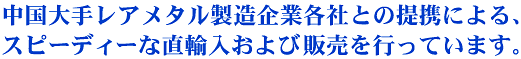 中国大手レアメタル製造企業との提携による、スピーディーな直輸入及び販売を行っています。